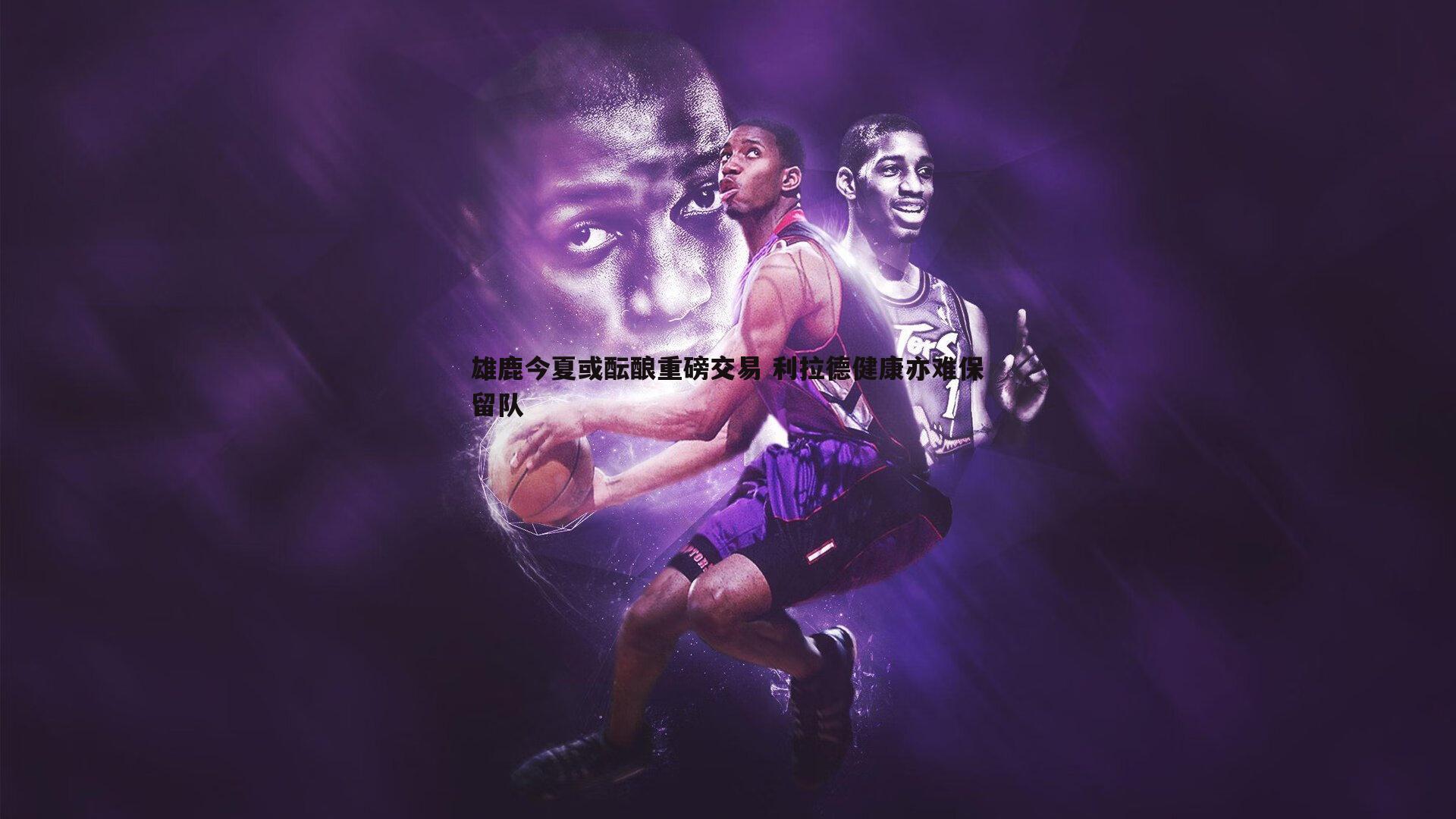 半岛体育-雄鹿今夏或酝酿重磅交易 利拉德健康亦难保留队