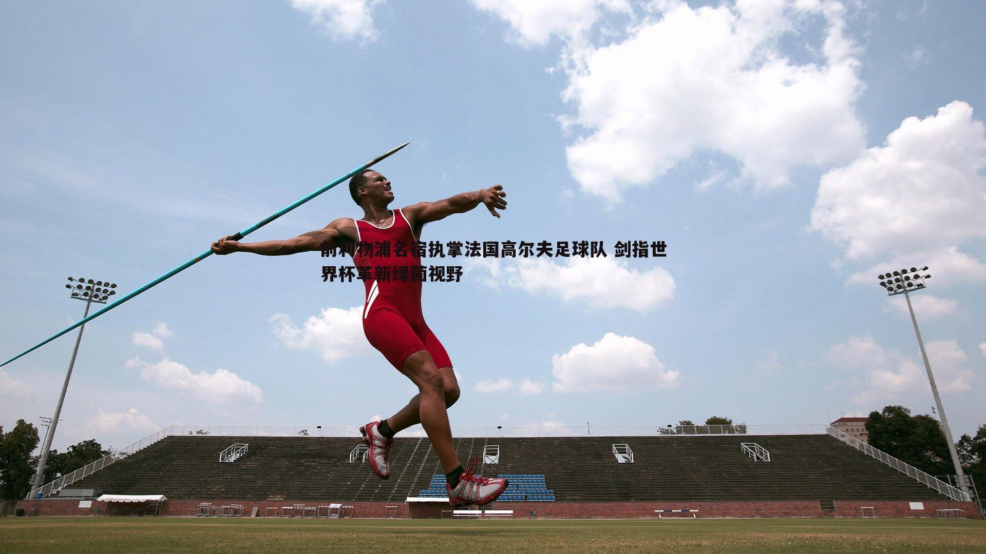 前利物浦名宿执掌法国高尔夫足球队 剑指世界杯革新绿茵视野